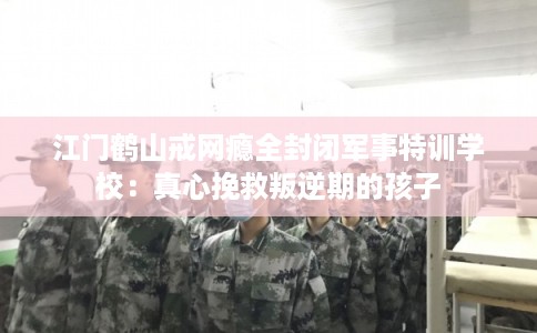 江门鹤山戒网瘾全封闭军事特训学校：真心挽救叛逆期的孩子