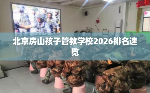 北京房山孩子管教学校2026排名速览 北京房山孩子管教学校2026排名速览