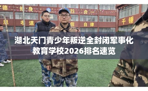 湖北天门青少年叛逆全封闭军事化教育学校2026排名速览
