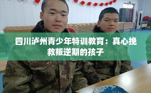 四川泸州青少年特训教育：真心挽救叛逆期的孩子