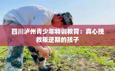 四川泸州青少年特训教育：真心挽救叛逆期的孩子