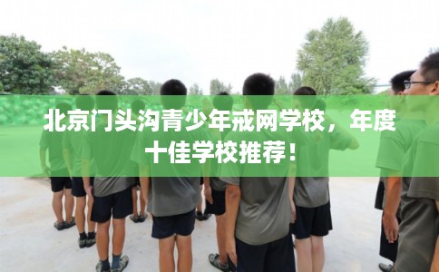 北京门头沟青少年戒网学校，年度十佳学校推荐！