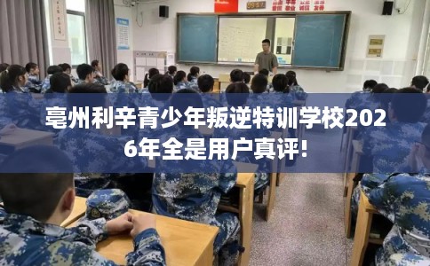 亳州利辛青少年叛逆特训学校2026年全是用户真评!