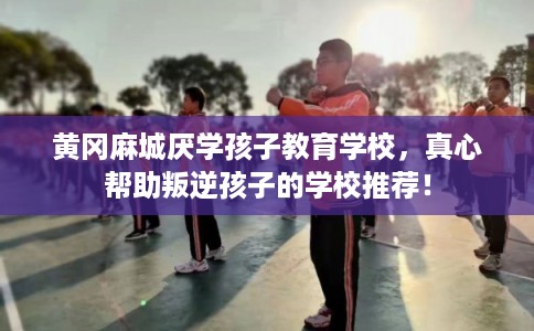 黄冈麻城厌学孩子教育学校，真心帮助叛逆孩子的学校推荐！