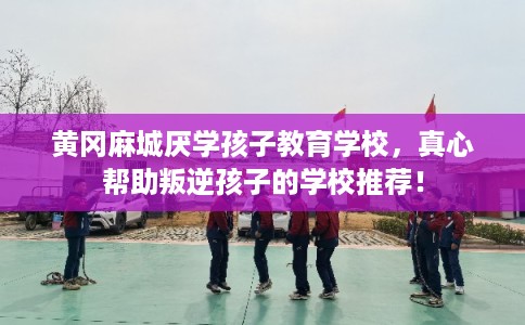 黄冈麻城厌学孩子教育学校，真心帮助叛逆孩子的学校推荐！