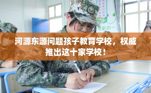 河源东源问题孩子教育学校，权威推出这十家学校！