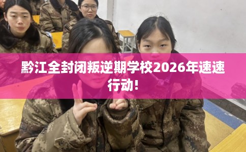 黔江全封闭叛逆期学校2026年速速行动!