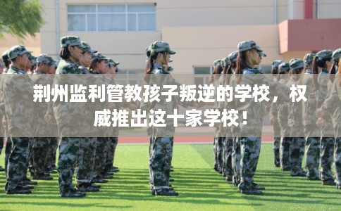 荆州监利管教孩子叛逆的学校,权威推出这十家学校! 荆州监利管教孩子叛逆的学校,权威推出这十家学校!