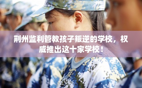 荆州监利管教孩子叛逆的学校，权威推出这十家学校！