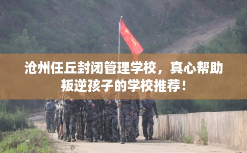 沧州任丘封闭管理学校,真心帮助叛逆孩子的学校推荐! 沧州任丘封闭管理学校,真心帮助叛逆孩子的学校推荐!
