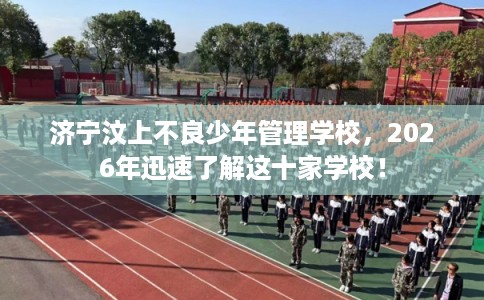 济宁汶上不良少年管理学校，2026年迅速了解这十家学校！