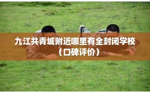 九江共青城附近哪里有全封闭学校（口碑评价）