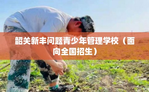 韶关新丰问题青少年管理学校(面向全国招生) 韶关新丰问题青少年管理学校(面向全国招生)