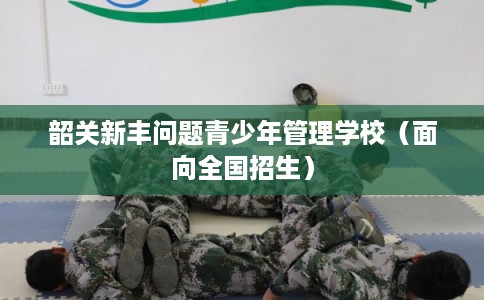 韶关新丰问题青少年管理学校(面向全国招生) 韶关新丰问题青少年管理学校(面向全国招生)