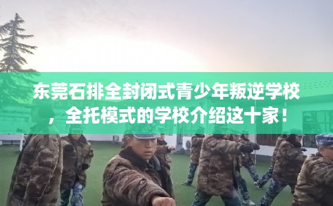 东莞石排全封闭式青少年叛逆学校，全托模式的学校介绍这十家！