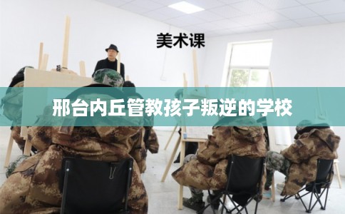 邢台内丘管教孩子叛逆的学校