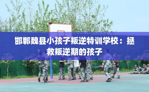 邯郸魏县小孩子叛逆特训学校：拯救叛逆期的孩子