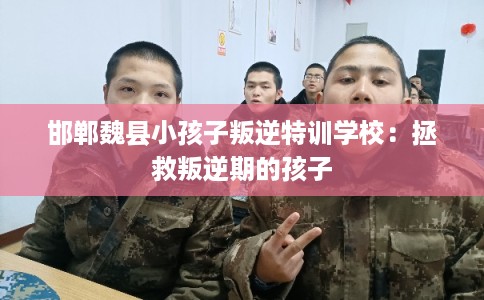 邯郸魏县小孩子叛逆特训学校：拯救叛逆期的孩子