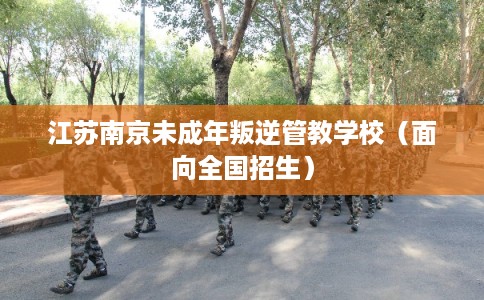 江苏南京未成年叛逆管教学校（面向全国招生）