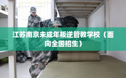 江苏南京未成年叛逆管教学校（面向全国招生）