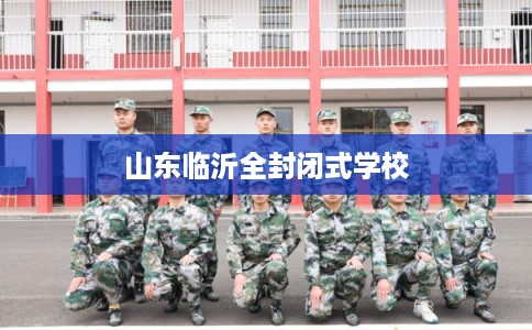 山东临沂全封闭式学校 山东临沂全封闭式学校