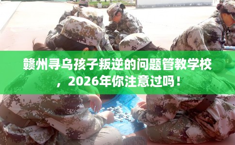 赣州寻乌孩子叛逆的问题管教学校，2026年你注意过吗！
