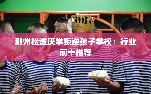 荆州松滋厌学叛逆孩子学校：行业前十推荐