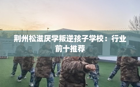 荆州松滋厌学叛逆孩子学校：行业前十推荐