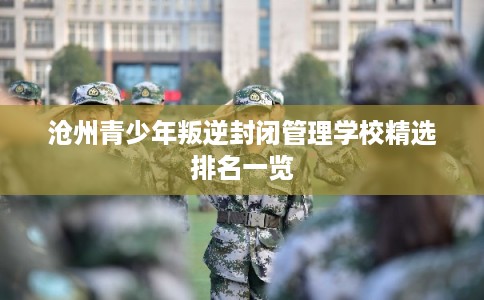 沧州青少年叛逆封闭管理学校精选排名一览