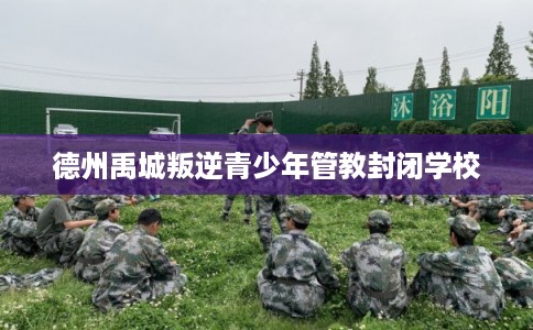 德州禹城叛逆青少年管教封闭学校