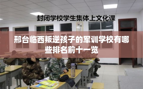 邢台临西叛逆孩子的军训学校有哪些排名前十一览 邢台临西叛逆孩子的军训学校有哪些排名前十一览