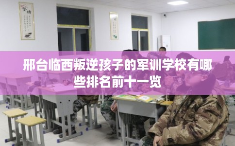 邢台临西叛逆孩子的军训学校有哪些排名前十一览 邢台临西叛逆孩子的军训学校有哪些排名前十一览