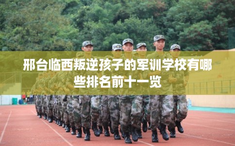 邢台临西叛逆孩子的军训学校有哪些排名前十一览