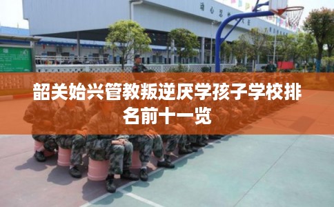 韶关始兴管教叛逆厌学孩子学校排名前十一览