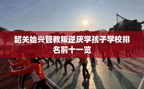 韶关始兴管教叛逆厌学孩子学校排名前十一览