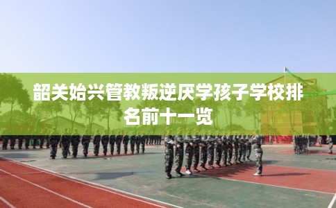 韶关始兴管教叛逆厌学孩子学校排名前十一览
