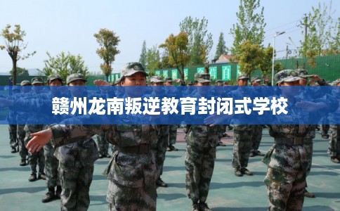 赣州龙南叛逆教育封闭式学校 赣州龙南叛逆教育封闭式学校