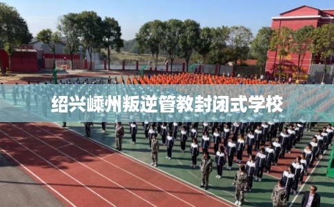 绍兴嵊州叛逆管教封闭式学校