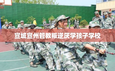 宣城宣州管教叛逆厌学孩子学校