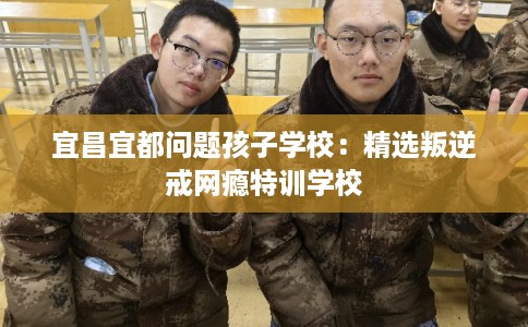 宜昌宜都问题孩子学校：精选叛逆戒网瘾特训学校