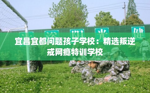 宜昌宜都问题孩子学校：精选叛逆戒网瘾特训学校