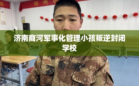 济南商河军事化管理小孩叛逆封闭学校