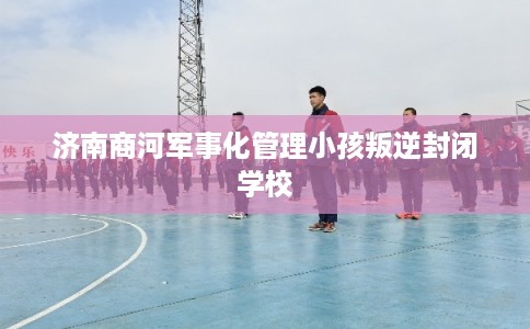 济南商河军事化管理小孩叛逆封闭学校