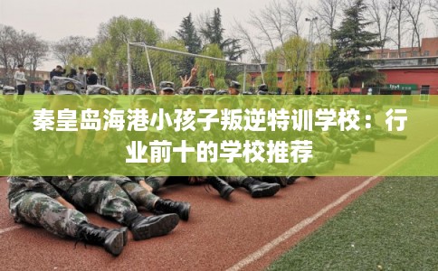 秦皇岛海港小孩子叛逆特训学校:行业前十的学校推荐 秦皇岛海港小孩子叛逆特训学校:行业前十的学校推荐