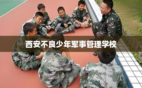 西安不良少年军事管理学校 西安不良少年军事管理学校