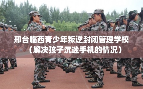 邢台临西青少年叛逆封闭管理学校（解决孩子沉迷手机的情况）