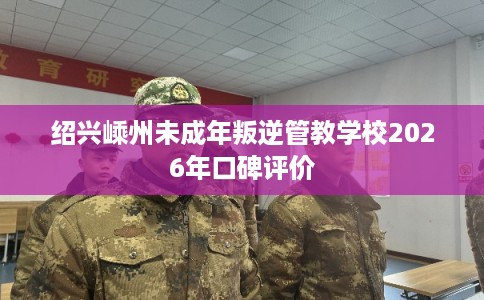 绍兴嵊州未成年叛逆管教学校2026年口碑评价