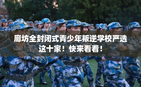 廊坊全封闭式青少年叛逆学校严选这十家！快来看看！