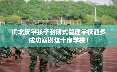 渝北厌学孩子封闭式管理学校超多成功案例这十家学校！
