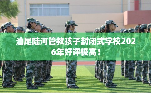 汕尾陆河管教孩子封闭式学校2026年好评极高！